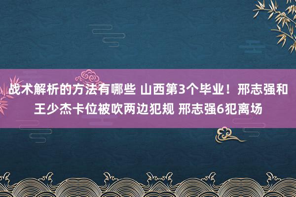 战术解析的方法有哪些 山西第3个毕业！邢志强和王少杰卡位被吹两边犯规 邢志强6犯离场