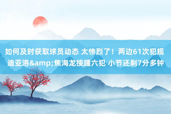 如何及时获取球员动态 太惨烈了！两边61次犯规 迪亚洛&焦海龙接踵六犯 小节还剩7分多钟