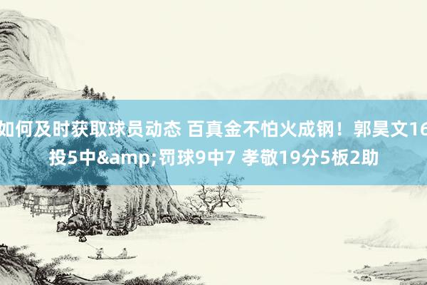 如何及时获取球员动态 百真金不怕火成钢！郭昊文16投5中&罚球9中7 孝敬19分5板2助