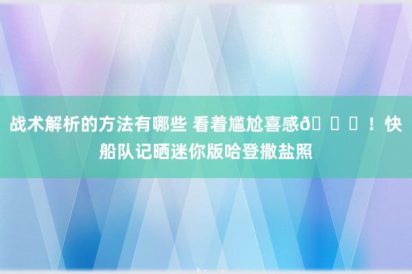 战术解析的方法有哪些 看着尴尬喜感😜！快船队记晒迷你版哈登撒盐照