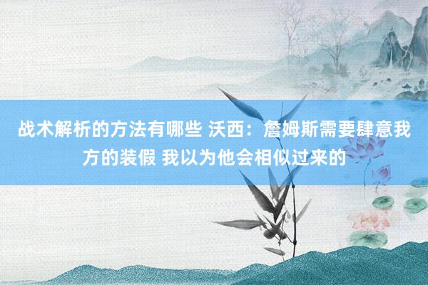 战术解析的方法有哪些 沃西：詹姆斯需要肆意我方的装假 我以为他会相似过来的