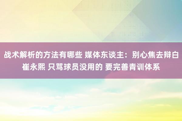 战术解析的方法有哪些 媒体东谈主：别心焦去辩白崔永熙 只骂球员没用的 要完善青训体系