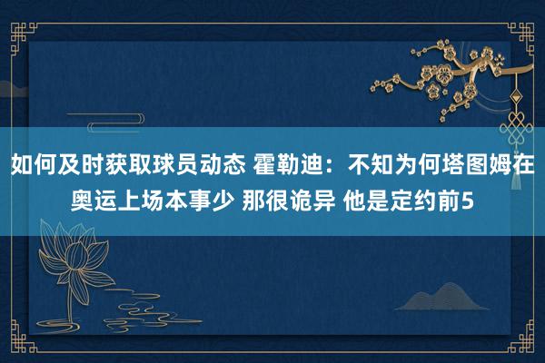 如何及时获取球员动态 霍勒迪：不知为何塔图姆在奥运上场本事少 那很诡异 他是定约前5