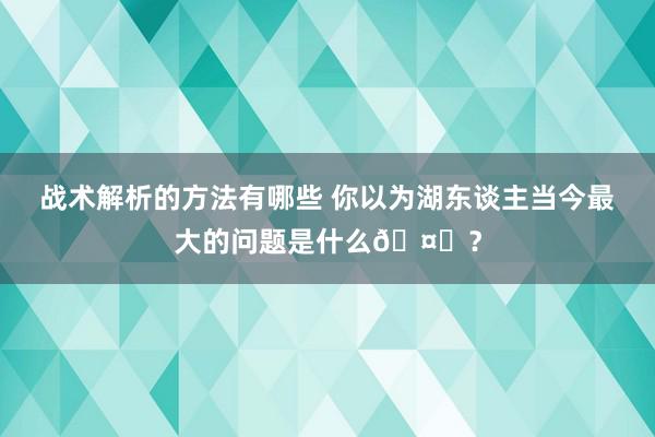 战术解析的方法有哪些 你以为湖东谈主当今最大的问题是什么🤔？