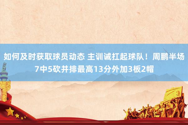 如何及时获取球员动态 主训诫扛起球队！周鹏半场7中5砍并排最高13分外加3板2帽