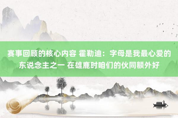 赛事回顾的核心内容 霍勒迪：字母是我最心爱的东说念主之一 在雄鹿时咱们的伙同额外好