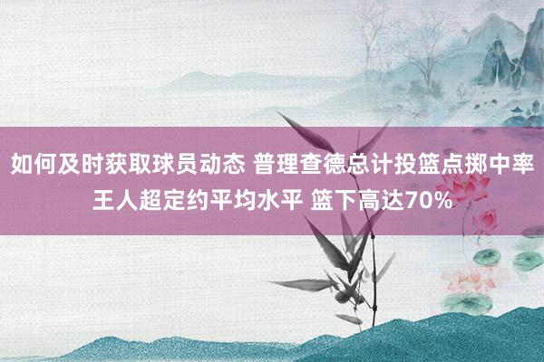 如何及时获取球员动态 普理查德总计投篮点掷中率王人超定约平均水平 篮下高达70%