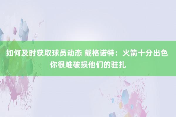 如何及时获取球员动态 戴格诺特：火箭十分出色 你很难破损他们的驻扎