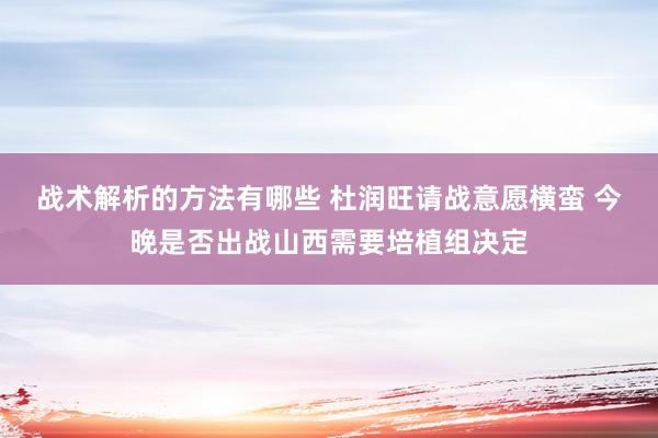 战术解析的方法有哪些 杜润旺请战意愿横蛮 今晚是否出战山西需要培植组决定