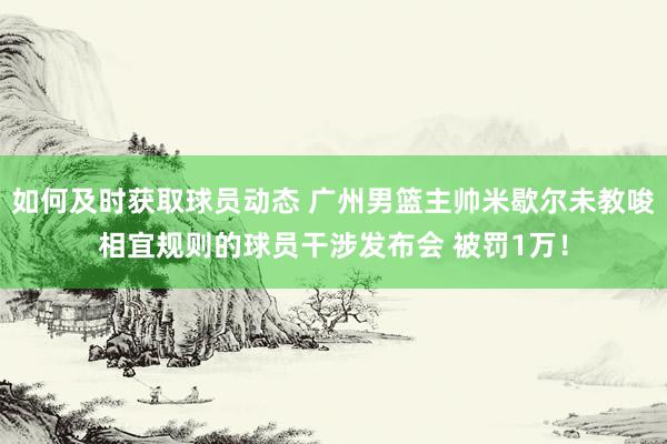 如何及时获取球员动态 广州男篮主帅米歇尔未教唆相宜规则的球员干涉发布会 被罚1万！