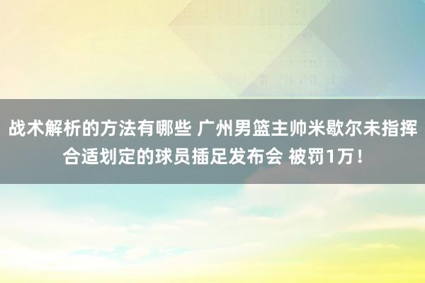 战术解析的方法有哪些 广州男篮主帅米歇尔未指挥合适划定的球员插足发布会 被罚1万！