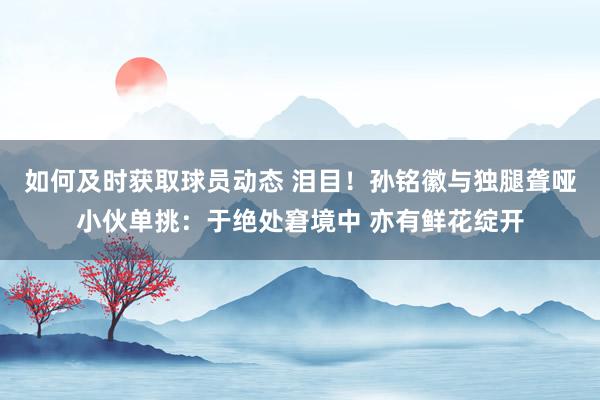 如何及时获取球员动态 泪目！孙铭徽与独腿聋哑小伙单挑：于绝处窘境中 亦有鲜花绽开