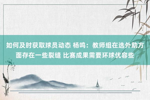 如何及时获取球员动态 杨鸣：教师组在选外助方面存在一些裂缝 比赛成果需要环球优容些