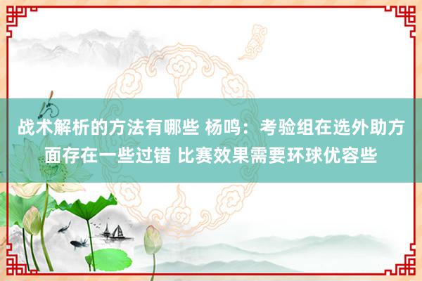 战术解析的方法有哪些 杨鸣：考验组在选外助方面存在一些过错 比赛效果需要环球优容些