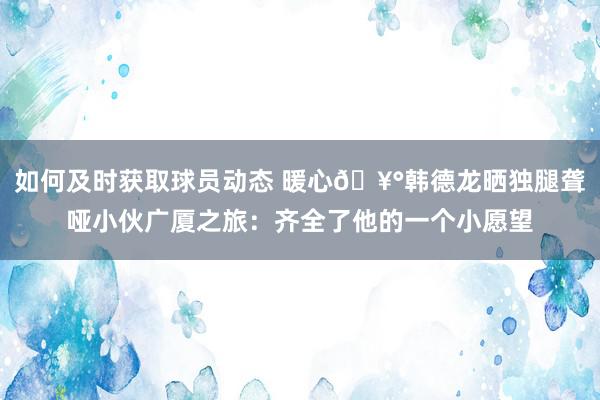 如何及时获取球员动态 暖心🥰韩德龙晒独腿聋哑小伙广厦之旅：齐全了他的一个小愿望