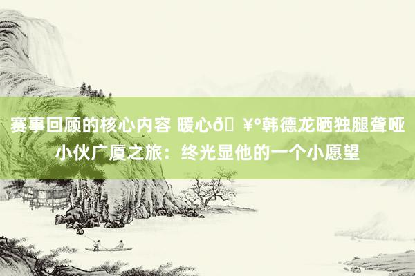 赛事回顾的核心内容 暖心🥰韩德龙晒独腿聋哑小伙广厦之旅：终光显他的一个小愿望