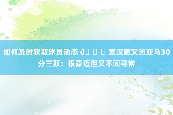 如何及时获取球员动态 👀索汉晒文班亚马30分三双：很豪迈但又不同寻常