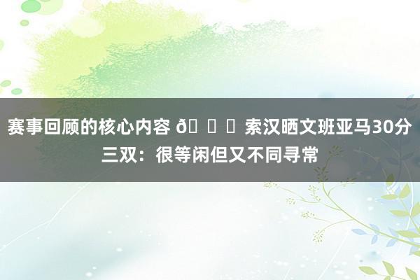 赛事回顾的核心内容 👀索汉晒文班亚马30分三双：很等闲但又不同寻常