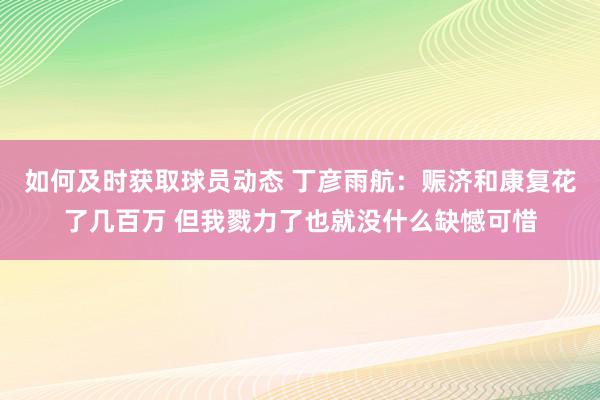 如何及时获取球员动态 丁彦雨航：赈济和康复花了几百万 但我戮力了也就没什么缺憾可惜