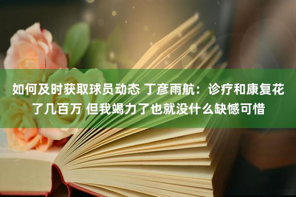 如何及时获取球员动态 丁彦雨航：诊疗和康复花了几百万 但我竭力了也就没什么缺憾可惜