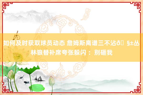 如何及时获取球员动态 詹姆斯离谱三不沾🧱丛林狼替补席夸张躲闪 ：别砸我