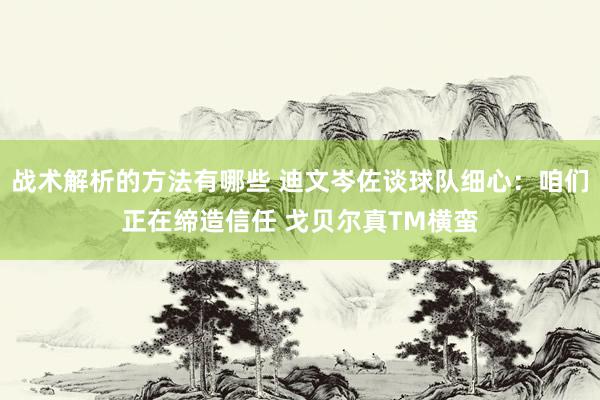 战术解析的方法有哪些 迪文岑佐谈球队细心：咱们正在缔造信任 戈贝尔真TM横蛮