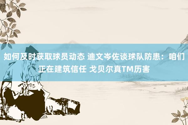 如何及时获取球员动态 迪文岑佐谈球队防患：咱们正在建筑信任 戈贝尔真TM历害